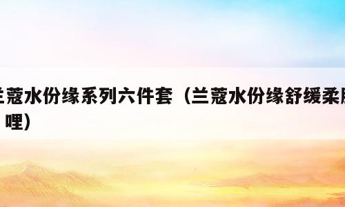 兰蔻水份缘系列六件套（兰蔻水份缘舒缓柔肤啫哩）
