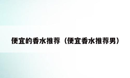 便宜的香水推荐（便宜香水推荐男）