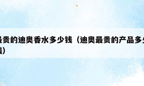 最贵的迪奥香水多少钱（迪奥最贵的产品多少钱）