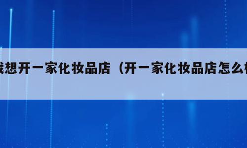 我想开一家化妆品店（开一家化妆品店怎么样）