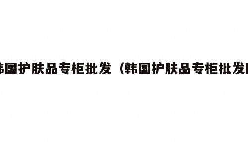 韩国护肤品专柜批发（韩国护肤品专柜批发网）