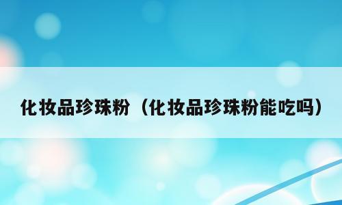化妆品珍珠粉（化妆品珍珠粉能吃吗）