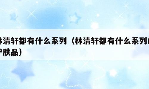 林清轩都有什么系列（林清轩都有什么系列的护肤品）