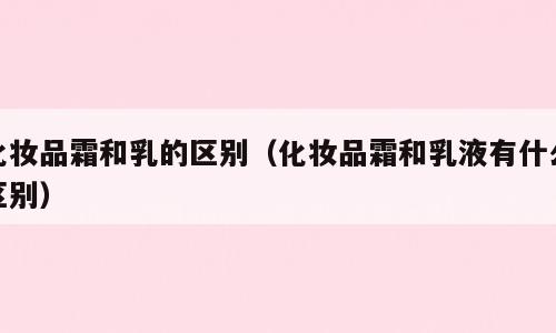化妆品霜和乳的区别（化妆品霜和乳液有什么区别）