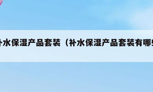 补水保湿产品套装（补水保湿产品套装有哪些）