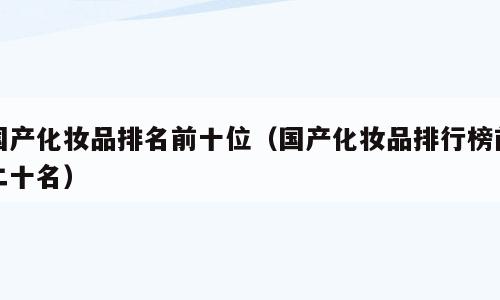 国产化妆品排名前十位（国产化妆品排行榜前二十名）