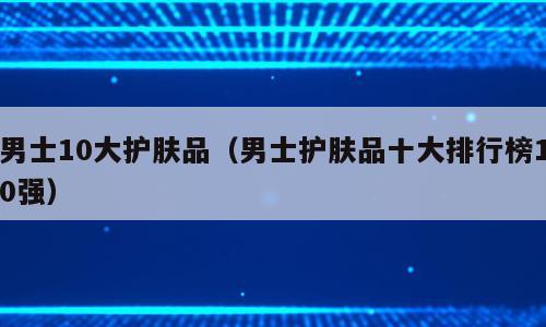 男士10大护肤品（男士护肤品十大排行榜10强）