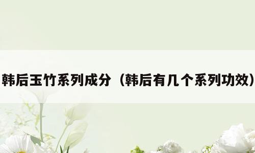 韩后玉竹系列成分（韩后有几个系列功效）