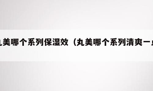 丸美哪个系列保湿效（丸美哪个系列清爽一点）