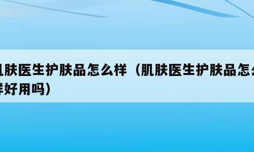 肌肤医生护肤品怎么样（肌肤医生护肤品怎么样好用吗）