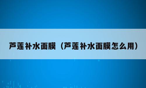 芦莲补水面膜（芦莲补水面膜怎么用）