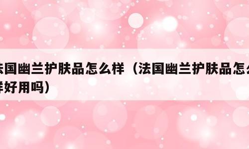 法国幽兰护肤品怎么样（法国幽兰护肤品怎么样好用吗）