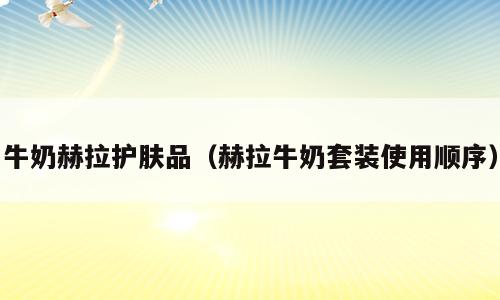 牛奶赫拉护肤品（赫拉牛奶套装使用顺序）