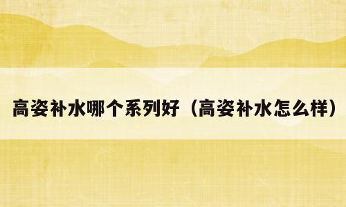 高姿补水哪个系列好（高姿补水怎么样）