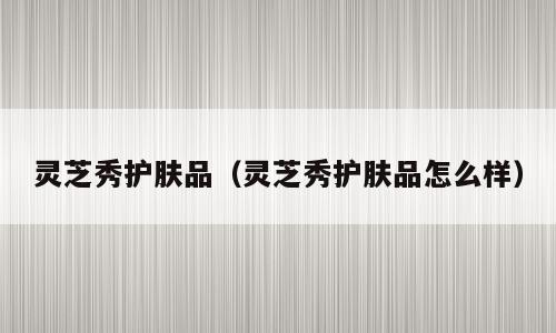 灵芝秀护肤品（灵芝秀护肤品怎么样）