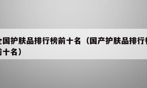 全国护肤品排行榜前十名（国产护肤品排行榜前十名）