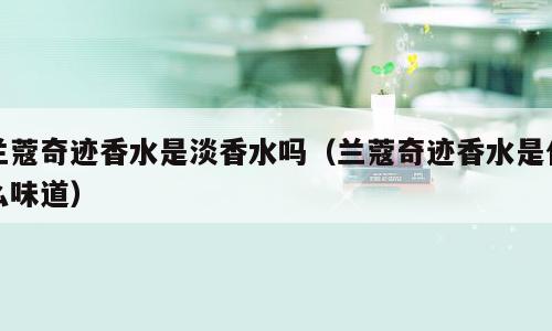 兰蔻奇迹香水是淡香水吗（兰蔻奇迹香水是什么味道）