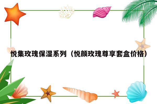 悦集玫瑰保湿系列（悦颜玫瑰尊享套盒价格）