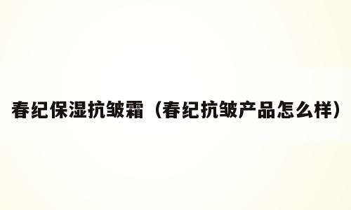 春纪保湿抗皱霜（春纪抗皱产品怎么样）