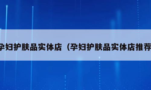 孕妇护肤品实体店（孕妇护肤品实体店推荐）