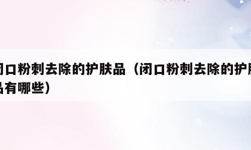 闭口粉刺去除的护肤品（闭口粉刺去除的护肤品有哪些）