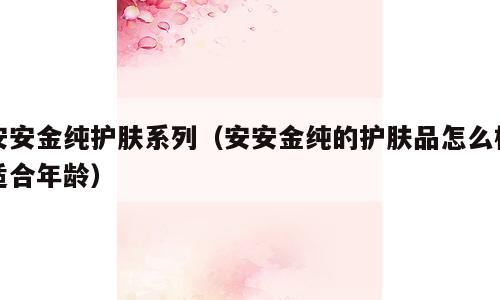 安安金纯护肤系列（安安金纯的护肤品怎么样适合年龄）