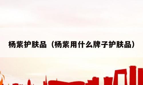 杨紫护肤品（杨紫用什么牌子护肤品）
