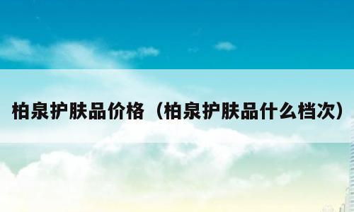 柏泉护肤品价格（柏泉护肤品什么档次）