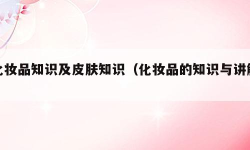 化妆品知识及皮肤知识（化妆品的知识与讲解）