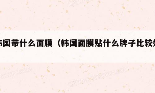 韩国带什么面膜（韩国面膜贴什么牌子比较好）