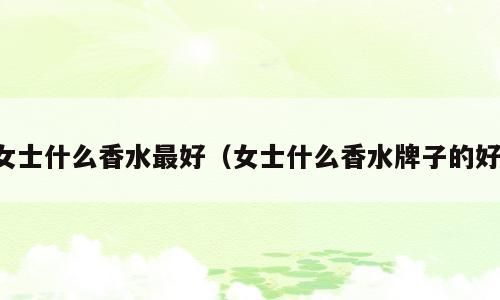 女士什么香水最好（女士什么香水牌子的好）