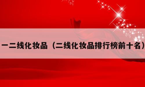 一二线化妆品（二线化妆品排行榜前十名）