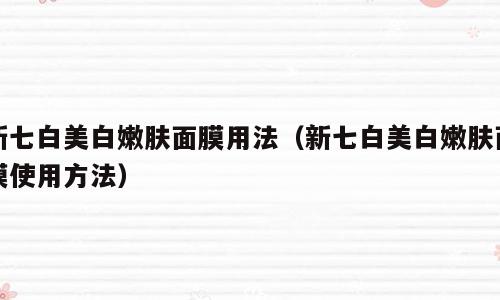 新七白美白嫩肤面膜用法（新七白美白嫩肤面膜使用方法）
