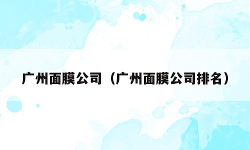 广州面膜公司（广州面膜公司排名）