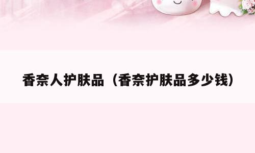 香奈人护肤品（香奈护肤品多少钱）