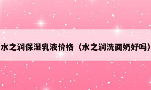 水之润保湿乳液价格（水之润洗面奶好吗）