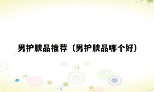 男护肤品推荐（男护肤品哪个好）