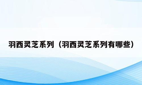 羽西灵芝系列（羽西灵芝系列有哪些）