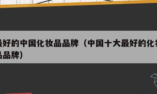 最好的中国化妆品品牌（中国十大最好的化妆品品牌）