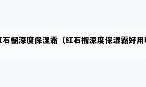 红石榴深度保湿霜（红石榴深度保湿霜好用吗）