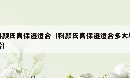 科颜氏高保湿适合（科颜氏高保湿适合多大年龄）