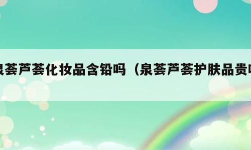 泉荟芦荟化妆品含铅吗（泉荟芦荟护肤品贵吗）