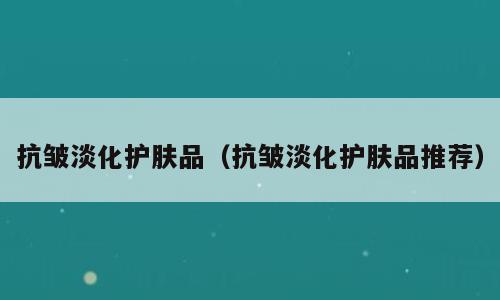 抗皱淡化护肤品（抗皱淡化护肤品推荐）