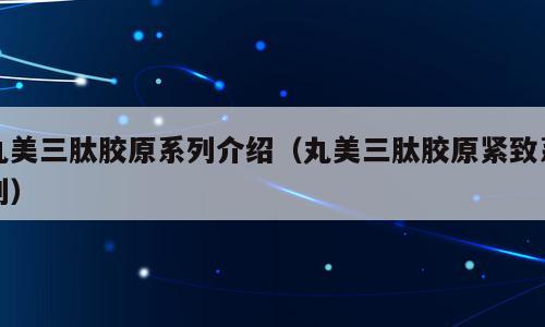丸美三肽胶原系列介绍（丸美三肽胶原紧致系列）