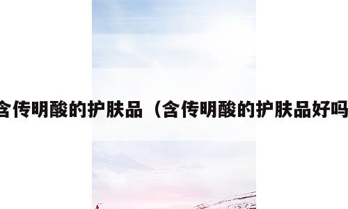 含传明酸的护肤品（含传明酸的护肤品好吗）