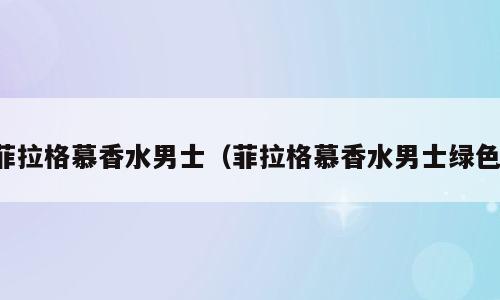 菲拉格慕香水男士（菲拉格慕香水男士绿色）