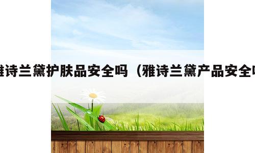 雅诗兰黛护肤品安全吗（雅诗兰黛产品安全吗）