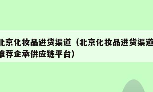 北京化妆品进货渠道（北京化妆品进货渠道 推荐企承供应链平台）