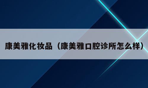 康美雅化妆品（康美雅口腔诊所怎么样）
