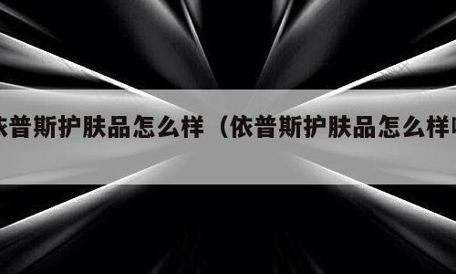 依普斯护肤品怎么样（依普斯护肤品怎么样啊）